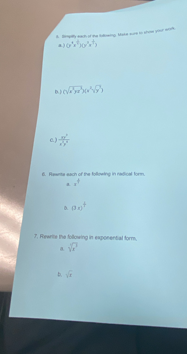 Simplify each of the following. Make sure to show your work. 
a.) (y^4x^(frac 1)4)(y^3x^(frac 1)2)
b.) (sqrt(x^5yz^3))(x^2sqrt(y^7))
c. )  xy^3/x^3y^4 
6. Rewrite each of the following in radical form. 
a. x^(frac 4)5
b. (3x)^ 2/3 
7. Rewrite the following in exponential form. 
a. sqrt[7](x^3)
b. sqrt(x)