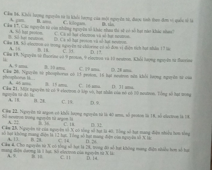 Khối lượng nguyên từ là khối lượng của một nguyên tử, được tính theo đơn vị quốc tế là
A. gam B. amu. C. kilogam. D. tån.
Câu 17, Các nguyên tử của những nguyên tố khác nhau thì sẽ có số hạt nào khác nhau?
A. Số hạt proton. C. Cá số hạt electron và số hạt neutron.
B. Số hạt neutron. D. Cá số hạt proton và số hạt neutron.
Câu 18. Số electron có trong nguyên tử chlorine có số đơn vị điện tích hạt nhân 17 là:
A. 16. B. 18. C. 35. D. 17.
Câu 19. Nguyên tử fluorine có 9 proton, 9 electron và 10 neutron. Khối lượng nguyên từ fluorine
là:
A. 9 amu. B. 10 amu. C. 19 amu. D. 28 amu.
Câu 20. Nguyên tử phosphorus có 15 proton, 16 hạt neutron nên khổi lượng nguyên tử của
phosphorus là.
A. 46 amu. B. 15 amu. C. 16 amu. D. 31 amu.
Câu 21. Một nguyên tử có 9 electron ở lớp vỏ, hạt nhân của nó có 10 neutron. Tổng số hạt trong
nguyên tử đó là:
A. 18. B. 28. C. 19. D. 9.
Câu 22. Nguyên tử argon có khổi lượng nguyên tử là 40 amu, số proton là 18, số electron là 18.
Số neutron trong nguyên tử argon là
A. 22. B. 36. C. 18. D. 32.
Câu 23. Nguyên tử của nguyên tổ X có tổng số hạt là 40. Tổng số hạt mang điện nhiều hơn tổng
số hạt không mang điện là 12 hạt. Tổng số hạt mang điện của nguyên tổ X là:
A. 13. B. 28. C. 14. D. 26.
Câu 4. Cho nguyên tử X có tổng số hạt là 28, trong đó số hạt không mang điện nhiều hơn số hạt
mang điện dương là 1 hạt. Số electron của nguyên từ X là:
A. 9. B. 10. C. 11 D. 14.
