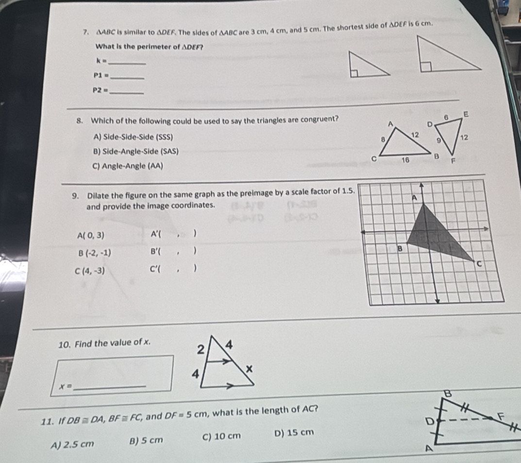 △ ABC is similar to △ DEF The sides of △ ABC are 3 cm, 4 cm, and 5 cm. The shortest side of ΔDEF is 6 cm.
What is the perimeter of △ DEF? 
_ k=
P1= _
P2= _
E
8. Which of the following could be used to say the triangles are congruent? A D
12
A) Side-Side-Side (SSS) 12
8 9
B) Side-Angle-Side (SAS)
C 16 B F
C) Angle-Angle (AA)
9. Dilate the figure on the same graph as the preimage by a scale factor of 1.5.
and provide the image coordinates.
A(0,3) A'(, )
B(-2,-1) B'(, )
C(4,-3) C'(, )
10. Find the value of x.
_
x=
11. If DB≌ DA, BF≌ FC and DF=5cm , what is the length of AC?
A) 2.5 cm B) 5 cm C) 10 cm D) 15 cm