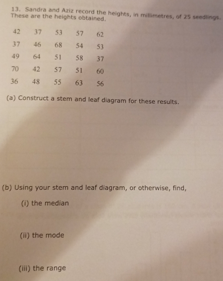 Sandra and Aziz record the heights, in millimetres, of 25 seedlings. 
These are the heights obtained.
42 37 53 57 62
37 46 68 54 53
49 64 51 58 37
70 42 57 51 60
36 48 55 63 56
(a) Construct a stem and leaf diagram for these results. 
(b) Using your stem and leaf diagram, or otherwise, find, 
(i) the median 
(ii) the mode 
(iii) the range