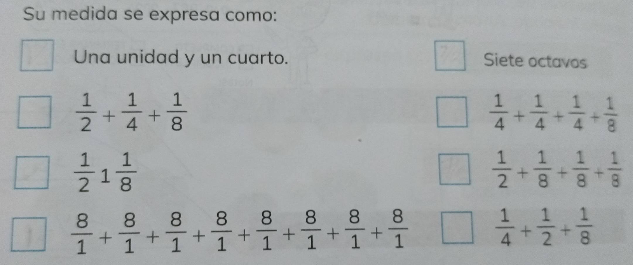 Su medida se expresa como: 
Una unidad y un cuarto. Siete octavos
 1/2 + 1/4 + 1/8 
 1/4 + 1/4 + 1/4 + 1/8 
 1/2 1 1/8 
 1/2 + 1/8 + 1/8 + 1/8 
 8/1 + 8/1 + 8/1 + 8/1 + 8/1 + 8/1 + 8/1 + 8/1 
 1/4 + 1/2 + 1/8 