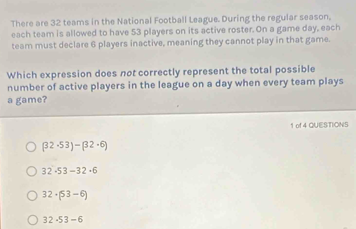 There are 32 teams in the National Football League. During the regular season,
each team is allowed to have 53 players on its active roster. On a game day, each
team must declare 6 players inactive, meaning they cannot play in that game.
Which expression does not correctly represent the total possible
number of active players in the league on a day when every team plays
a game?
1 of 4 QUESTIONS
(32· 53)-(32· 6)
32· 53-32· 6
32· (53-6)
32· 53-6