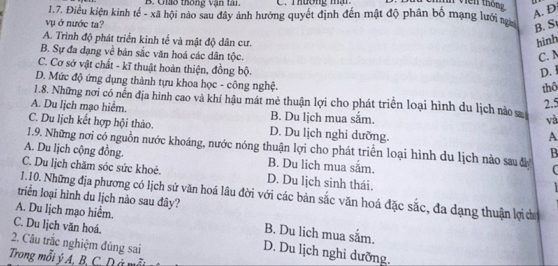 Giáo thông vận tai. C. Thương mận
vien thông.
A. D
1.7. Điều kiện kinh tế - xã hội nào sau đây ảnh hưởng quyết định đến mật độ phân bố mạng lưới ngn
vụ ở nước ta?
B. S
A. Trình độ phát triển kinh tế và mật độ dân cư. hình
B. Sự đa dạng về bản sắc văn hoá các dân tộc.
C.
C. Cơ sở vật chất - kĩ thuật hoàn thiện, đồng bộ.
D. 1
D. Mức độ ứng dụng thành tựu khoa học - công nghệ.
thô
2.5
1.8. Những nơi có nến địa hình cao và khí hậu mát mẻ thuận lợi cho phát triển loại hình du lịch nào s và
A. Du lịch mạo hiểm. B. Du lịch mua sắm.
C. Du lịch kết hợp hội thảo. D. Du lịch nghỉ dưỡng.
A
1.9. Những nơi có nguồn nước khoáng, nước nóng thuận lợi cho phát triển loại hình du lịch nào sau đây (
B
A. Du lịch cộng đồng. B. Du lich mua sắm.
C. Du lịch chăm sóc sức khoẻ. D. Du lịch sinh thái.

1.10. Những địa phương có lịch sử văn hoá lâu đời với các bản sắc văn hoá đặc sắc, đa dạng thuận lợi dơ
triển loại hình du lịch nào sau đây?
A. Du lịch mạo hiểm. B. Du lich mua sắm.
C. Du lịch văn hoá.
2. Câu trắc nghiệm đúng sai
D. Du lịch nghi dưỡng.
Trong mỗi ý A, B, C, D ở mỗt