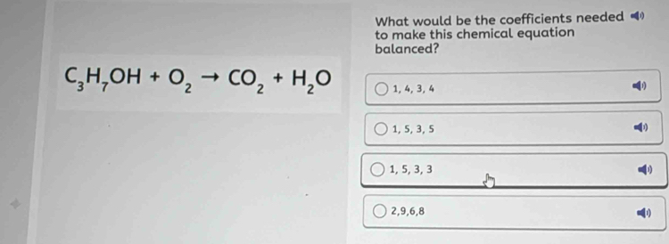 What would be the coefficients needed (
to make this chemical equation
balanced?
C_3H_7OH+O_2to CO_2+H_2O 1, 4, 3, 4
D
1, 5, 3, 5
1, 5, 3, 3
2, 9, 6, 8