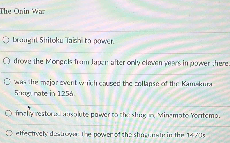 The Onin War
brought Shitoku Taishi to power.
drove the Mongols from Japan after only eleven years in power there.
was the major event which caused the collapse of the Kamakura
Shogunate in 1256.
finally restored absolute power to the shogun, Minamoto Yoritomo.
effectively destroyed the power of the shogunate in the 1470s.