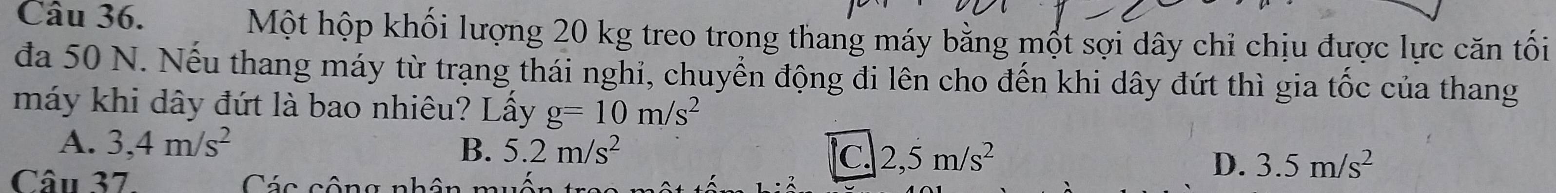 Một hộp khối lượng 20 kg treo trong thang máy bằng một sợi dây chỉ chịu được lực căn tối
đa 50 N. Nếu thang máy từ trạng thái nghi, chuyển động đi lên cho đến khi dây đứt thì gia tốc của thang
máy khi dây đứt là bao nhiêu? Lấy g=10m/s^2
A. 3,4m/s^2
B. 5.2m/s^2 C. 2,5m/s^2 D. 3.5m/s^2
Câu 37 Các câng nhồ