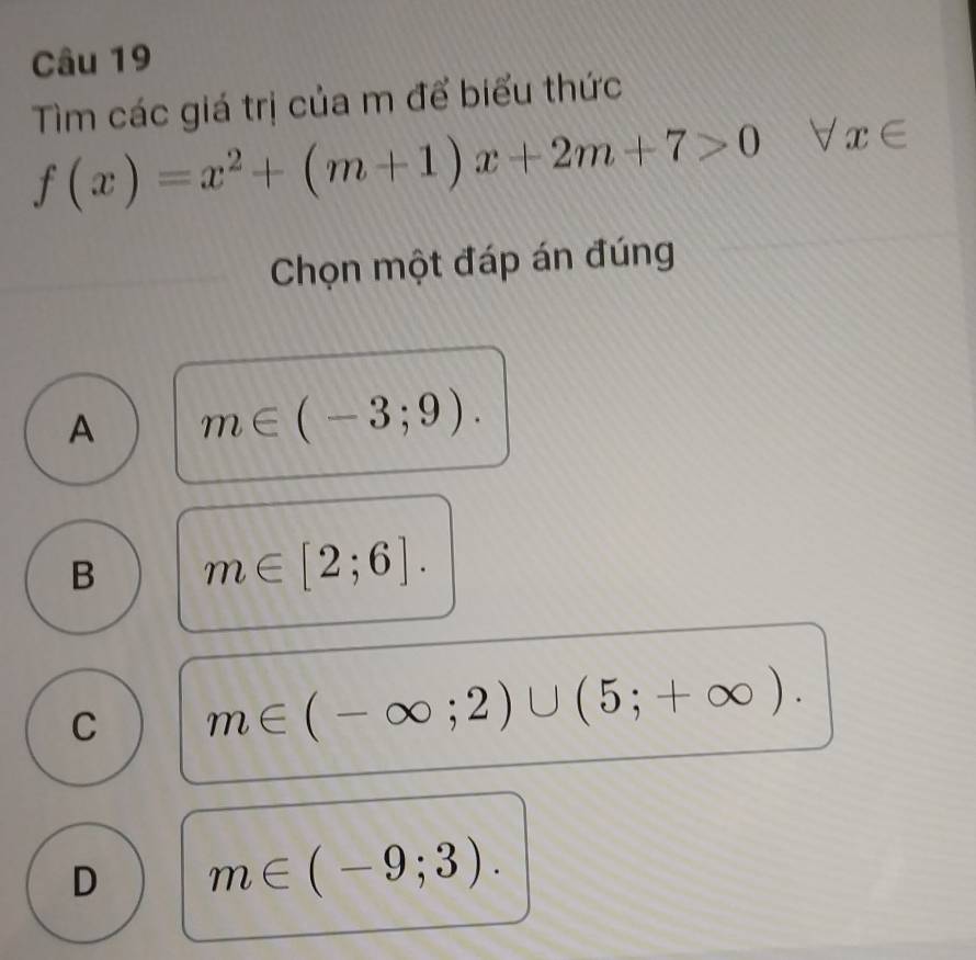 Tìm các giá trị của m để biểu thức
f(x)=x^2+(m+1)x+2m+7>0 forall x∈ 
Chọn một đáp án đúng
A m∈ (-3;9).
B m∈ [2;6].
C m∈ (-∈fty ;2)∪ (5;+∈fty ).
D m∈ (-9;3).