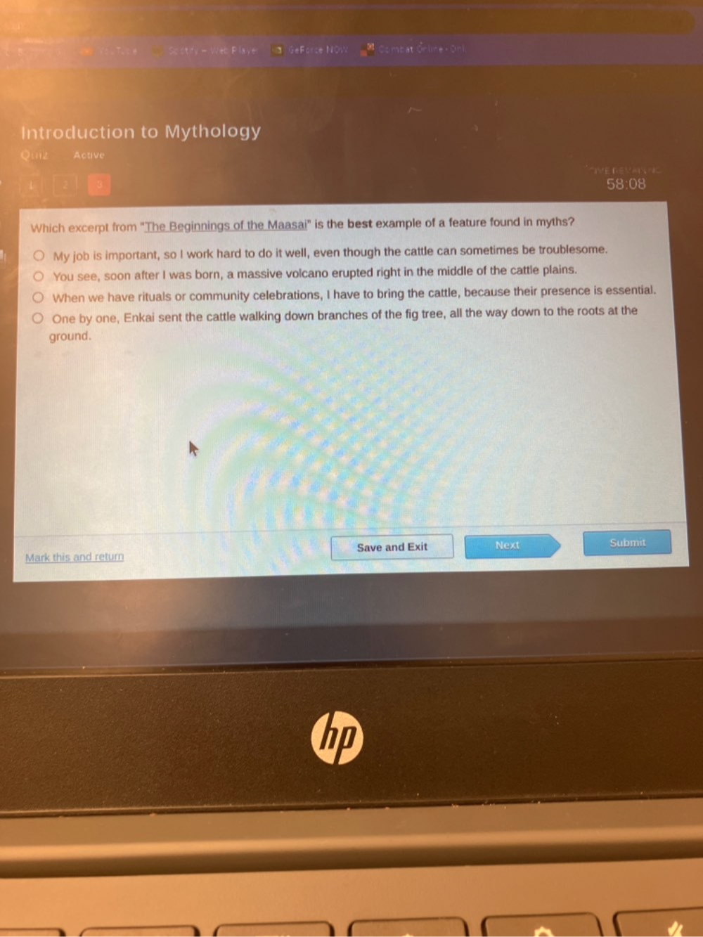 So stify - Web Plave GeForce NOw Combat Orline - Onl.
Introduction to Mythology
Quiz Active
IE REVN
58:08
Which excerpt from 'The Beginnings of the Maasai' is the best example of a feature found in myths?
My job is important, so I work hard to do it well, even though the cattle can sometimes be troublesome.
You see, soon after I was born, a massive volcano erupted right in the middle of the cattle plains.
When we have rituals or community celebrations, I have to bring the cattle, because their presence is essential.
One by one, Enkai sent the cattle walking down branches of the fig tree, all the way down to the roots at the
ground.
Save and Exit Next Submit
Mark this and return
hn