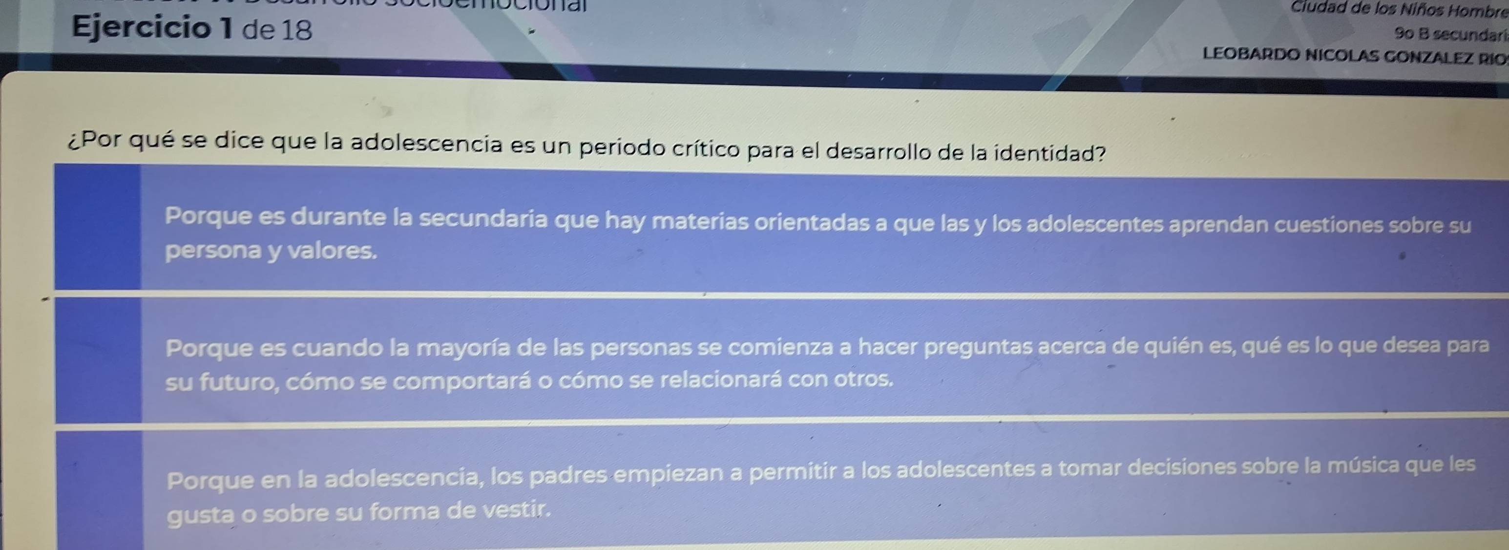 Ciudad de los Niños Hombre
9º B secundari
Ejercicio 1 de 18 LEOBARDO NICOLAS GONZALEZ RIO
¿Por qué se dice que la adolescencia es un periodo crítico para el desarrollo de la identidad?
Porque es durante la secundaria que hay materias orientadas a que las y los adolescentes aprendan cuestiones sobre su
persona y valores.
Porque es cuando la mayoría de las personas se comienza a hacer preguntas acerca de quién es, qué es lo que desea para
su futuro, cómo se comportará o cómo se relacionará con otros.
Porque en la adolescencia, los padres empiezan a permitir a los adolescentes a tomar decisiones sobre la música que les
gusta o sobre su forma de vestir.