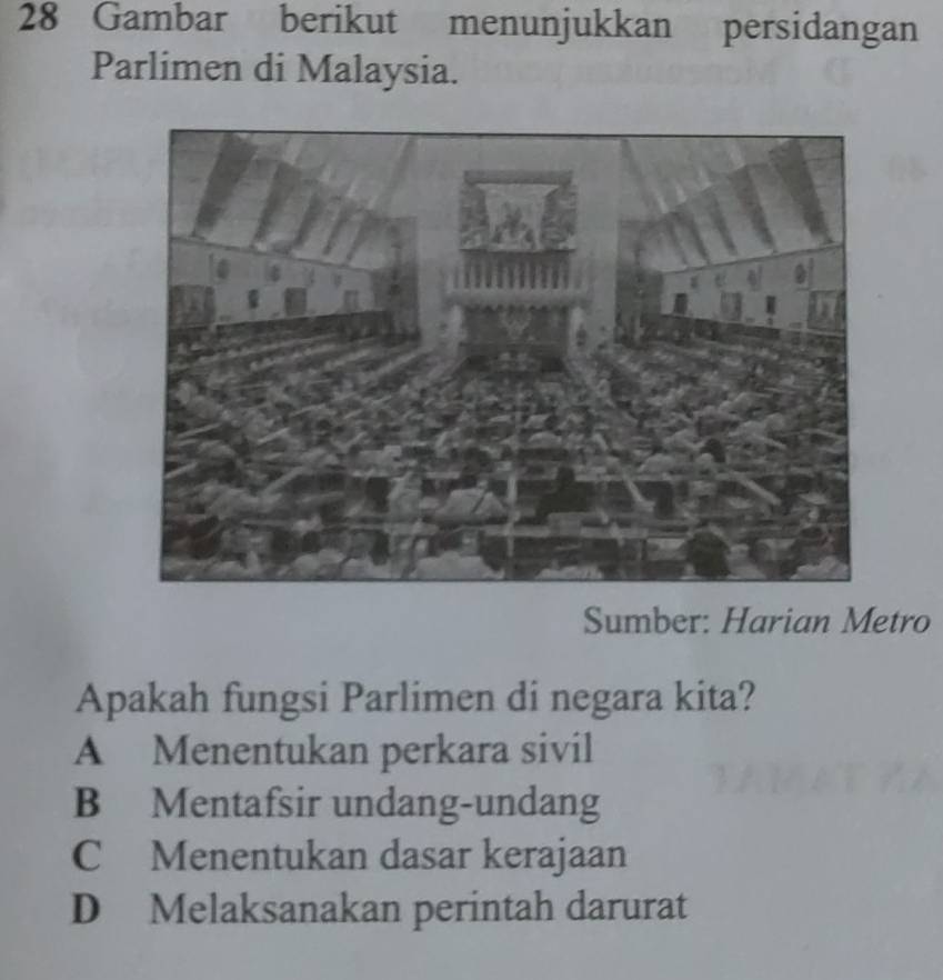 Gambar berikut menunjukkan persidangan
Parlimen di Malaysia.
Sumber: Harian Metro
Apakah fungsi Parlimen di negara kita?
A Menentukan perkara sivil
B Mentafsir undang-undang
C Menentukan dasar kerajaan
D Melaksanakan perintah darurat