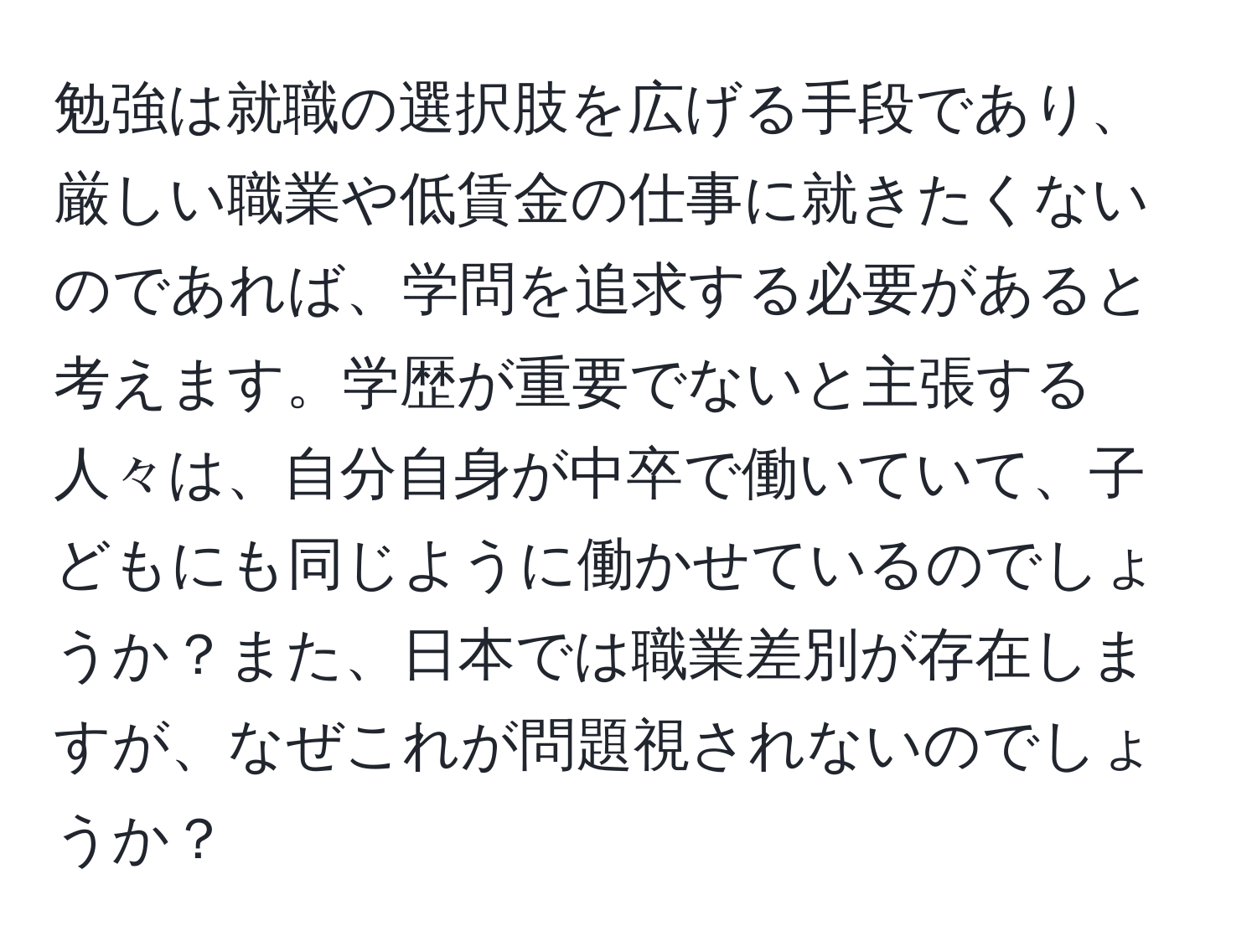 勉強は就職の選択肢を広げる手段であり、厳しい職業や低賃金の仕事に就きたくないのであれば、学問を追求する必要があると考えます。学歴が重要でないと主張する人々は、自分自身が中卒で働いていて、子どもにも同じように働かせているのでしょうか？また、日本では職業差別が存在しますが、なぜこれが問題視されないのでしょうか？