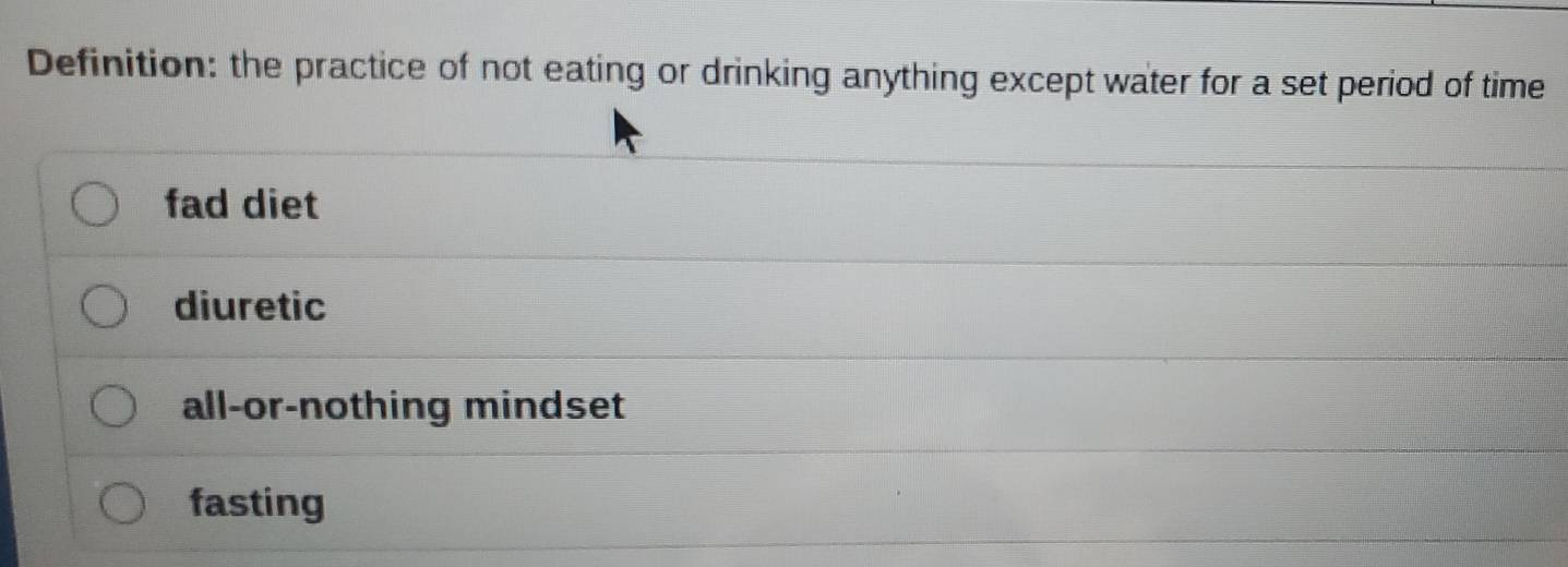 Definition: the practice of not eating or drinking anything except water for a set period of time
fad diet
diuretic
all-or-nothing mindset
fasting