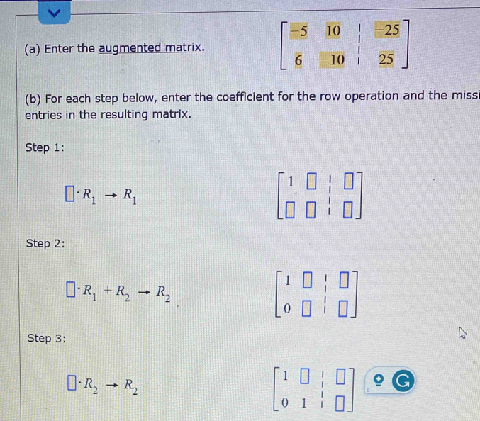 Enter the augmented matrix. beginbmatrix -5&10&|&-25 6&-10&|&25endbmatrix
(b) For each step below, enter the coefficient for the row operation and the miss 
entries in the resulting matrix. 
Step 1:
□ · R_1to R_1
beginbmatrix 1&□ &|&□  □ &□ &|&□ endbmatrix
Step 2:
□ · R_1+R_2to R_2
beginbmatrix 1&□ &|&□  0&□ &|&□ endbmatrix
Step 3:
□ · R_2to R_2
beginbmatrix 1&□ &|&□  0&1&|&□ endbmatrix G