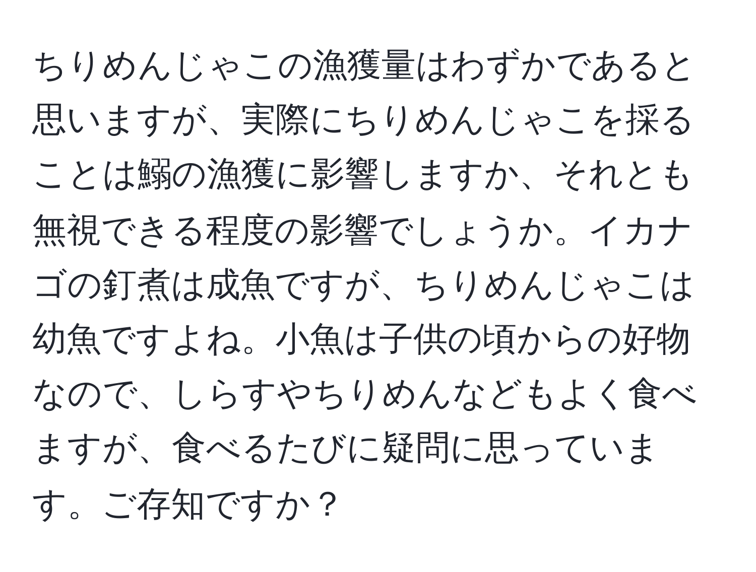 ちりめんじゃこの漁獲量はわずかであると思いますが、実際にちりめんじゃこを採ることは鰯の漁獲に影響しますか、それとも無視できる程度の影響でしょうか。イカナゴの釘煮は成魚ですが、ちりめんじゃこは幼魚ですよね。小魚は子供の頃からの好物なので、しらすやちりめんなどもよく食べますが、食べるたびに疑問に思っています。ご存知ですか？