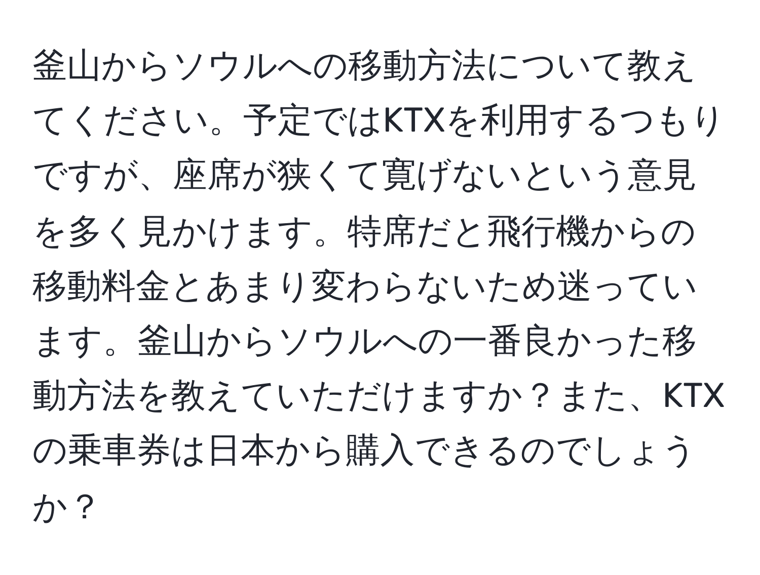 釜山からソウルへの移動方法について教えてください。予定ではKTXを利用するつもりですが、座席が狭くて寛げないという意見を多く見かけます。特席だと飛行機からの移動料金とあまり変わらないため迷っています。釜山からソウルへの一番良かった移動方法を教えていただけますか？また、KTXの乗車券は日本から購入できるのでしょうか？