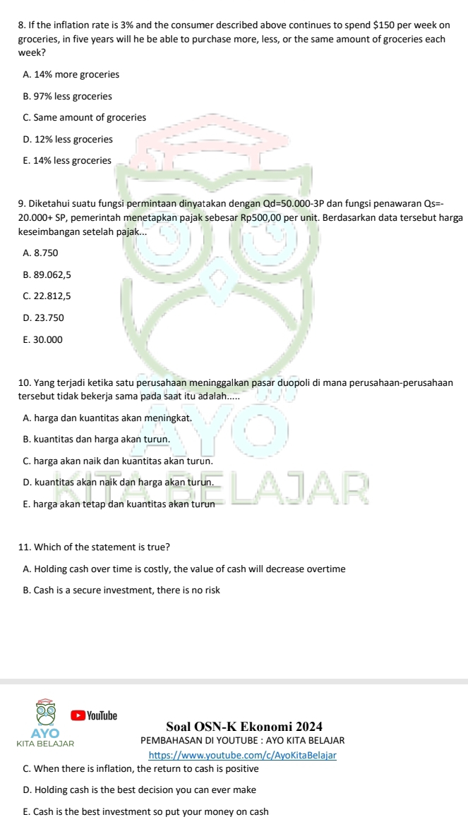 If the inflation rate is 3% and the consumer described above continues to spend $150 per week on
groceries, in five years will he be able to purchase more, less, or the same amount of groceries each
week?
A. 14% more groceries
B. 97% less groceries
C. Same amount o
D. 12% less grocer
E. 14% less grocer
9. Diketahui suatu fungsi permintaan dinyatakan dengan Qd=50.000-3P dan fungsi penawaran 2 s=-
20.000+SP P, pemerintah menetapkan pajak sebesar Rp500,00 per unit. Berdasarkan data tersebut harga
keseimbangan setelah pajak...
A. 8.750
B. 89.062,5
C. 22.812,5
D. 23.750
E. 30.000
10. Yang terjadi ketika satu perusahaan meninggalkan pasar duopoli di mana perusahaan-perusahaan
tersebut tidak bekerja sama pada saat itu adalah.....
A. harga dan kuantitas akan meningkat.
B. kuantitas dan harga akan turun.
C. harga akan naik dan kuantitas akan turun.
D. kuantitas akan naik dan harga akan turun.
E. harga akan tetap dan kuantitas akan turun
11. Which of the statement is true?
A. Holding cash over time is costly, the value of cash will decrease overtime
B. Cash is a secure investment, there is no risk
YouTube
AYO Soal OSN-K Ekonomi 2024
KITA BELAJAR PEMBAHASAN DI YOUTUBE : AYO KITA BELAJAR
https://www.youtube.com/c/AyoKitaBelajar
C. When there is inflation, the return to cash is positive
D. Holding cash is the best decision you can ever make
E. Cash is the best investment so put your money on cash