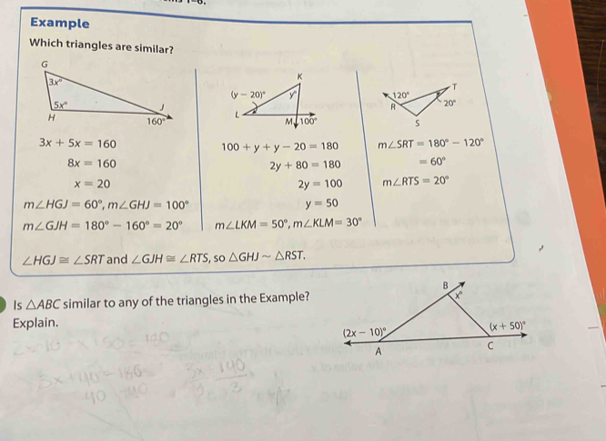 Example
Which triangles are similar?

3x+5x=160
100+y+y-20=180 m∠ SRT=180°-120°
8x=160
2y+80=180 =60°
x=20
2y=100 m∠ RTS=20°
m∠ HGJ=60°,m∠ GHJ=100°
y=50
m∠ GJH=180°-160°=20° m∠ LKM=50°,m∠ KLM=30°
∠ HGJ≌ ∠ SRT and ∠ GJH≌ ∠ RTS , sO △ GHJsim △ RST.
Is △ ABC similar to any of the triangles in the Example?
Explain.