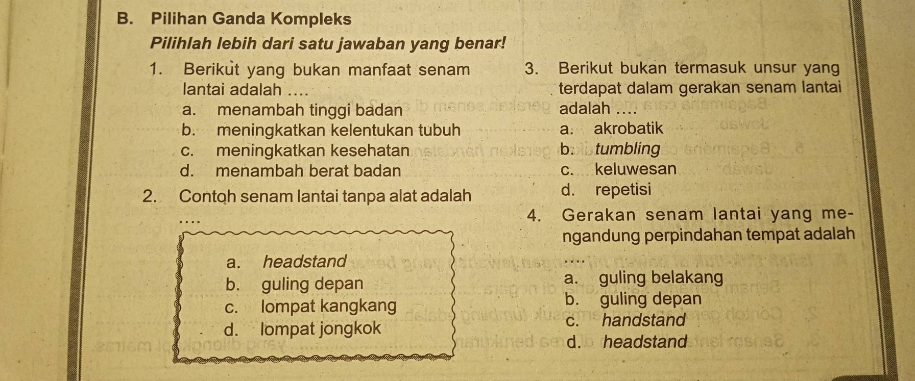 B. Pilihan Ganda Kompleks
Pilihlah lebih dari satu jawaban yang benar!
1. Berikut yang bukan manfaat senam 3. Berikut bukan termasuk unsur yang
lantai adalah .... terdapat dalam gerakan senam lantai
a. menambah tinggi badan adalah ....
b. meningkatkan kelentukan tubuh a. akrobatik
c. meningkatkan kesehatan bobtumbling
d. menambah berat badan c. keluwesan
2. Contoh senam lantai tanpa alat adalah d. repetisi
4. Gerakan senam lantai yang me-
ngandung perpindahan tempat adalah
a. headstand
b. guling depan
a. guling belakang
c. lompat kangkang
b. guling depan
d. lompat jongkok
c. handstand
d. headstand