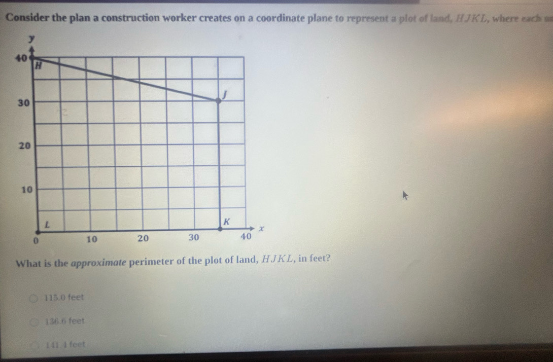 Consider the plan a construction worker creates on a coordinate plane to represent a plot of land, HJKL, where each u
What is the approximate perimeter of the plot of land, HJKL, in feet?
115.0 feet
136.6 feet
1 41. 4 feet