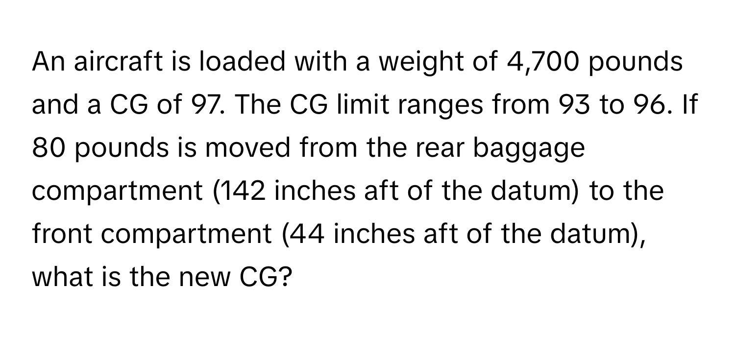 An aircraft is loaded with a weight of 4,700 pounds and a CG of 97. The CG limit ranges from 93 to 96. If 80 pounds is moved from the rear baggage compartment (142 inches aft of the datum) to the front compartment (44 inches aft of the datum), what is the new CG?