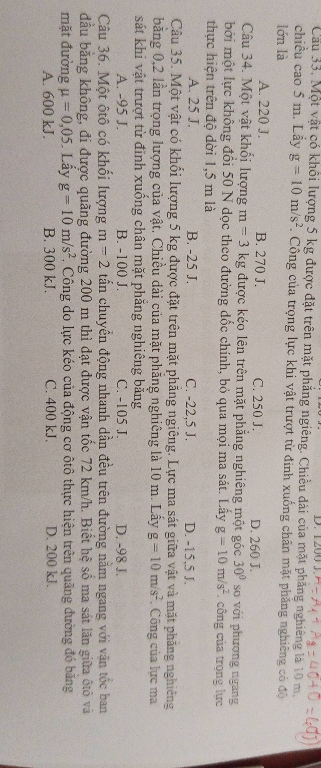 D. 1200 J.
Cầu 33. Một vật có khổi lượng 5 kg được đặt trên mặt phẳng ngiêng. Chiều dài của mặt phăng nghiêng là 10 m.
chiều cao 5 m. Lấy g=10m/s^2. Công của trọng lực khi vật trượt từ định xuống chân mặt phăng nghiêng có độ
lớn là
A. 220 J. B. 270 J. D. 260 J.
C. 250 J.
Câu 34. Một vật khối lượng m=3 kg được kéo lên trên mặt phẳng nghiêng một góc 30° so với phương ngang
bởi một lực không đổi 50 N dọc theo đường dốc chính, bỏ qua mọi ma sát. Lấy g=10m/s^2. công của trọng lực
thực hiện trên độ dời 1,5 m là
A. 25 J. B. -25 J. C. -22,5 J. D. -15,5 J.
Câu 35. Một vật có khối lượng 5 kg được đặt trên mặt phẳng ngiêng. Lực ma sát giữa vật và mặt phăng nghiêng
bằng 0,2 lần trọng lượng của vật. Chiều dài của mặt phẳng nghiêng là 10 m. Lấy g=10m/s^2. Công của lực ma
sát khi vật trượt từ đỉnh xuống chân mặt phăng nghiêng bằng
A. -95 J. B. -100 J. C. -105 J. D. -98 J.
Câu 36. Một ôtô có khối lượng m=2 tấn chuyển động nhanh dần đều trên đường nằm ngang với vận tốc ban
đầu bằng không, đi được quãng đường 200 m thì đạt được vận tốc 72 km/h. Biết hệ số ma sát lăn giữa ôtô và
mặt đường mu =0,05. Lấy g=10m/s^2. Công do lực kéo của động cơ ôtô thực hiện trên quãng đường đó băng
A. 600 kJ. B. 300 kJ. C. 400 kJ. D. 200 kJ.