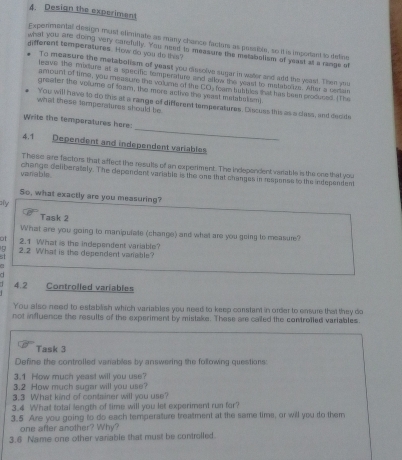 Design the experiment 
Experimental design must efiemnate as many chance facturs as passibte, so it is important to deline 
different temperatures. How do you to this? 
what you are doing very carsfully. You need to measure the metabolism of yeast at a range of 
To measure the metabolism of yeast you dissolve sugar in water and add the yeast. Then you 
leave the maturs at a specrc temperature and alkew the yeast to exstaboles. Ater a ceran 
amount of time, you measute the volume of the CO) feam bubbles mat has beenproduced. (The 
greater the volume of foam, the more active the yeast matabslism) 
You will have to do this at a range of different temperatures. Discues this as a clas, and decide 
what these tnmperatures should be 
_ 
Write the temporatures here 
4.1 Dependent and independent variables 
These are factors that affect the results of an experiment. The Independent variable is the one that you 
varable change deliberately. The dependent variable is the one that changes in respanse to the independent 
So, what exactly are you measuring? 
y 
Task 2 
What are you going to manipulate (change) and what are you going to measure? 
of 2.1 What is the independent variable? 
9 2.2 What is the dependent variable? 
5 
a 
d 
4.2 Controlled variables 
You-also need to establish which variables you need to keep constant in order to ensure that they do 
not influence the results of the experiment by mistake. These are cailed the controiled variables. 
Task 3 
Define the controlled varables by answering the following questions: 
3.1 How much yeast will you use? 
3.2 How much sugar will you use? 
3.3 What kind of container will you use? 
3.4 What total length of time will you let experiment run for? 
3.5 Are you going to do each temperature treatment at the same time, or will you to them 
one after another? Why? 
3.6 Name one other variable that must be controlled.