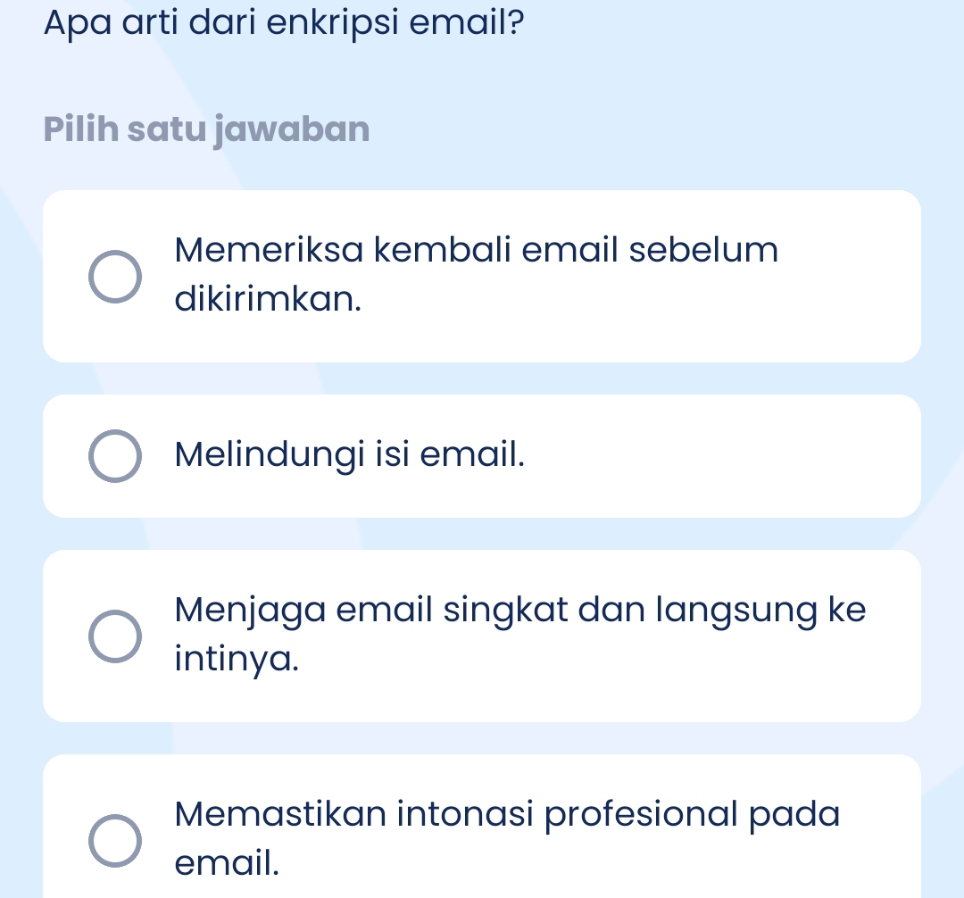 Apa arti dari enkripsi email?
Pilih satu jawaban
Memeriksa kembali email sebelum
dikirimkan.
Melindungi isi email.
Menjaga email singkat dan langsung ke
intinya.
Memastikan intonasi profesional pada
email.