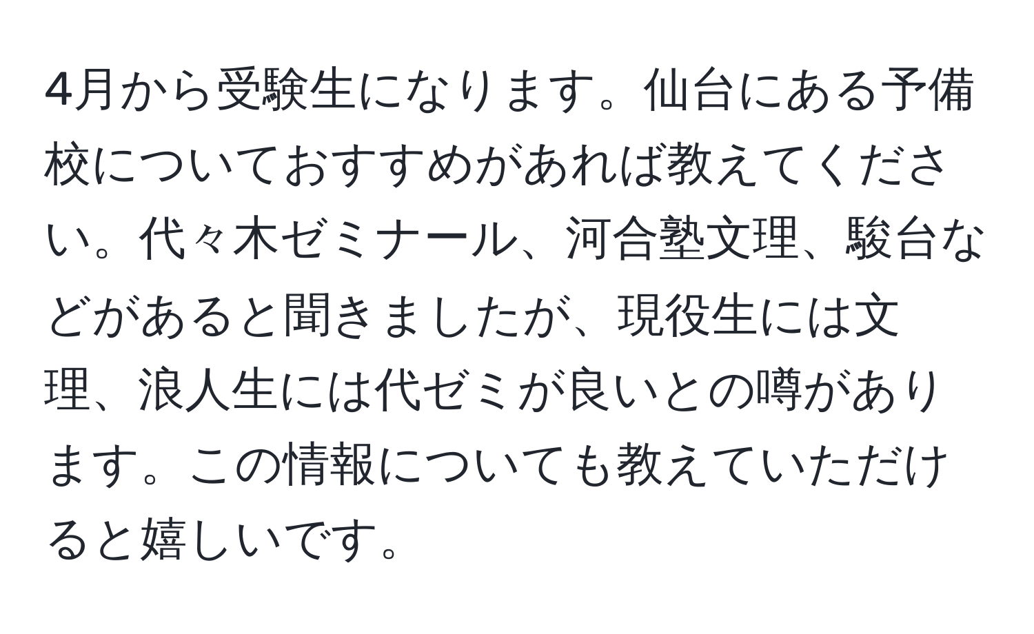 4月から受験生になります。仙台にある予備校についておすすめがあれば教えてください。代々木ゼミナール、河合塾文理、駿台などがあると聞きましたが、現役生には文理、浪人生には代ゼミが良いとの噂があります。この情報についても教えていただけると嬉しいです。