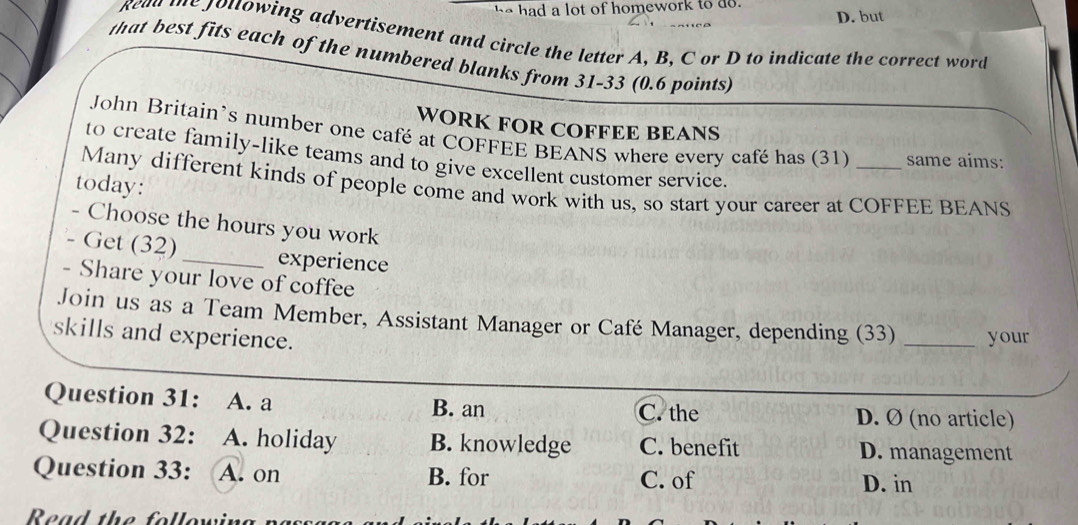 had a lot of homework to do. D. but
gead te jottowing advertisement and circle the letter A, B, C or D to indicate the correct word
that best fits each of the numbered blanks from 31-33 (0.6 points)
WORK FOR COFFEE BEANS
John Britain’s number one café at COFFEE BEANS where every café has (31) same aims:
to create family-like teams and to give excellent customer service.
today:
Many different kinds of people come and work with us, so start your career at COFFEE BEANS
- Choose the hours you work
- Get (32) _experience
- Share your love of coffee
Join us as a Team Member, Assistant Manager or Café Manager, depending (33)
skills and experience. _your
Question 31: A. a B. an C. the D. Ø (no article)
Question 32: A. holiday B. knowledge C. benefit D. management
Question 33: A. on B. for C. of
D. in
Read the following