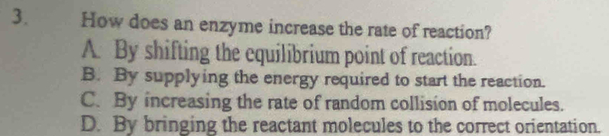 How does an enzyme increase the rate of reaction?
A. By shifting the equilibrium point of reaction.
B. By supplying the energy required to start the reaction.
C. By increasing the rate of random collision of molecules.
D. By bringing the reactant molecules to the correct orientation.