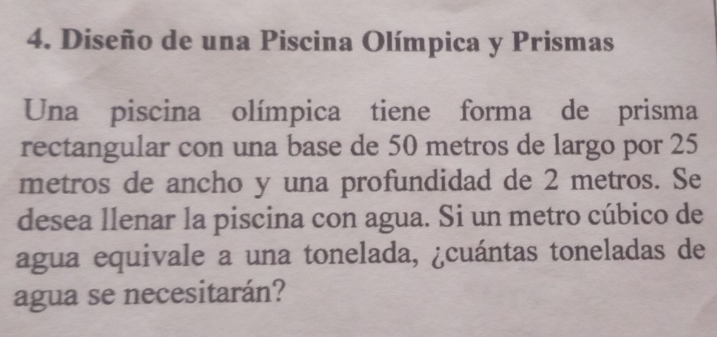 Diseño de una Piscina Olímpica y Prismas 
Una piscina olímpica tiene forma de prisma 
rectangular con una base de 50 metros de largo por 25
metros de ancho y una profundidad de 2 metros. Se 
desea llenar la piscina con agua. Si un metro cúbico de 
agua equivale a una tonelada, ¿cuántas toneladas de 
agua se necesitarán?