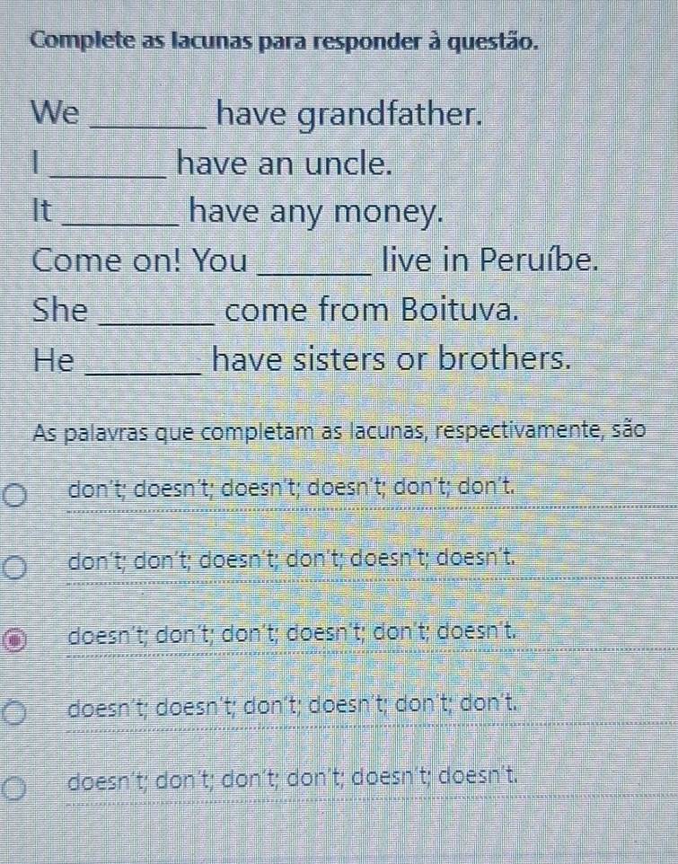 Complete as lacunas para responder à questão.
We _have grandfather.
_have an uncle.
It _have any money.
Come on! You _live in Peruíbe.
She _come from Boituva.
He _have sisters or brothers.
As palavras que completam as lacunas, respectivamente, são
don´t; doesn´t; doesn´t; doesn´t; don´t; don´t.
don’t; don’t; doesn´t; don´t; doesn’t; doesn’t.
doesn't; don´t; don't; doesn't; don't; doesn't.
doesn´t; doesn´t; don´t; doesn´t; don´t; don't.
doesn’t; don't; don´t; don't; doesn't; doesn't.