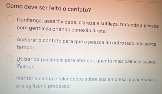 Como deve ser feito o contato?
Confança, assertividade, clareza e sutileza, tratando a pessoa
com gentileza criando conexão direta;
Acelerar o contato para que a pessoa do outro lado não perca
tempo;
Utlizar da paciência para atender, quanto mais calmo e suave,
melhor.
Manter a calma e falar dados sobre sua empresa, pular etapas
pra agilizar o processo;