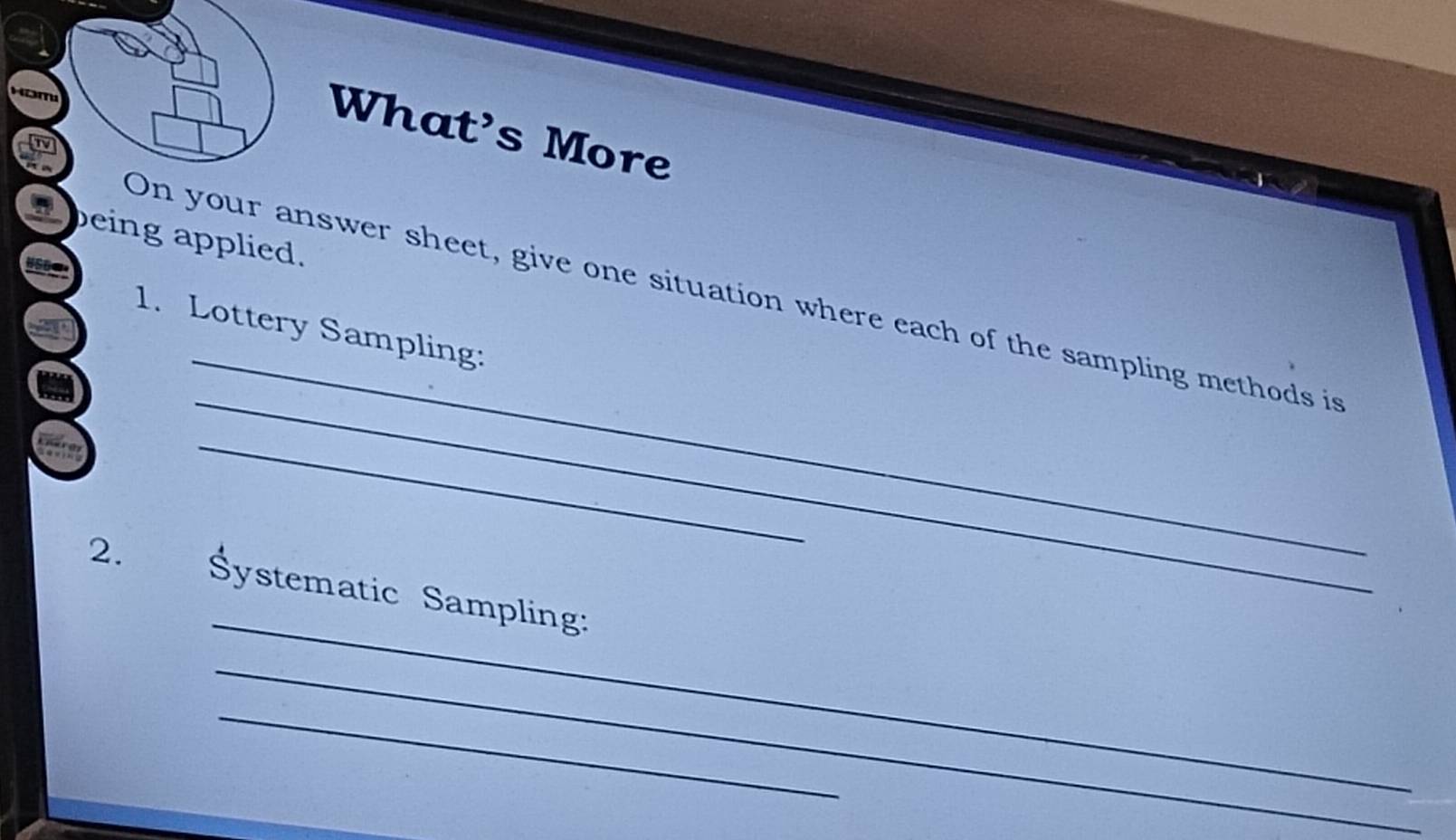 What's More 
peing applied. 
_ 
_ 
On your answer sheet, give one situation where each of the sampling methods is 
1. Lottery Sampling: 
_ 
_ 
2. Systematic Sampling: 
_ 
_