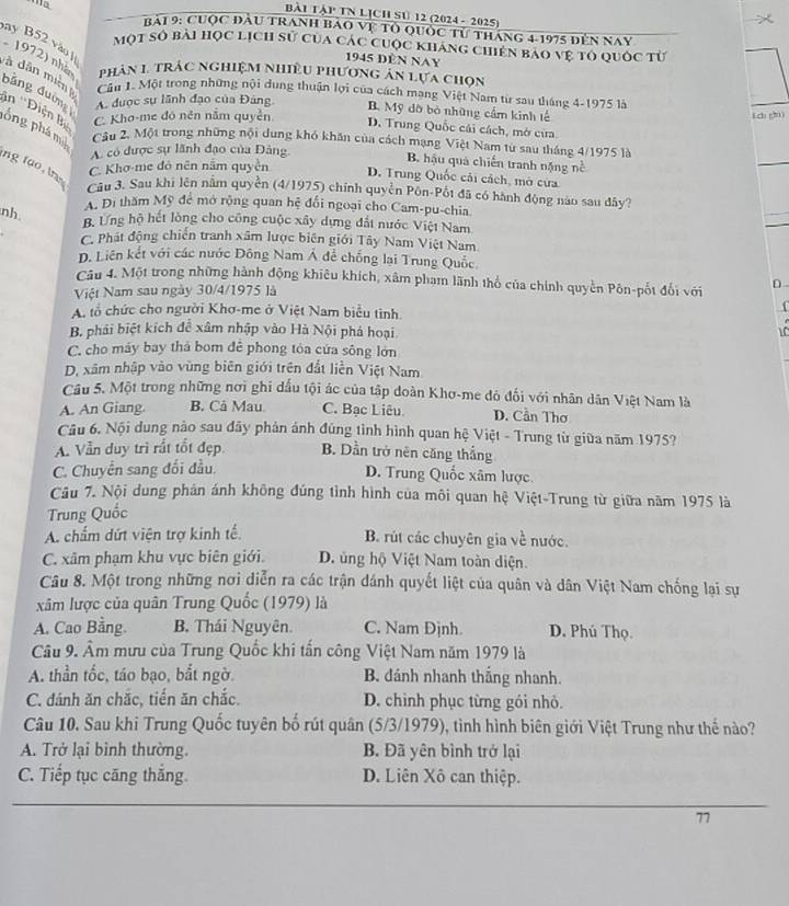 BàI TậP TN LỊCH SU 12 (2024 - 2025)

rài 9: Cuợc đầu tranh bảo vệ tổ quốc từ tháng 4-1975 đến nay
y B52 vàu ]
một số bài học lịch sử của các cuộc kháng chiến bao vệ tổ quốc từ
1945 đèn Nay
1972) nhà  phản 1, trác nghiệm nhiều phương ản lựa chọn
v à dân miên  Cầu 1. Một trong những nội dung thuận lợi của cách mang Việt Nam từ sau tháng 4-1975 là
băng đường A. được sự lãnh đạo của Đảng D. Trung Quốc cái cách, mở cửa.
B. Mỹ dỡ bỏ những cầm kinh tế
C. Kho-me đó nên nắm quyền
f ch chi)
ân ''Diện B póng phá m  Câu 2. Một trong những nội dung khó khăn của cách mạng Việt Nam từ sau tháng 4/1975 là
A. có được sự lãnh đạo của Đảng
C. Khơ-me đỏ nên nằm quyền
B. hậu quả chiến tranh nặng nề
D. Trung Quốc cái cách, mở cửa
ng tạo, tr Câu 3. Sau khi lên nằm quyền (4/1975) chính quyền Pôn-Pốt đã có hành động nào sau đây?
A. Đi thăm Mỹ để mở rộng quan hệ đối ngoại cho Cam-pu-chia
nh B. Ưng hộ hết lòng cho công cuộc xây dựng đất nước Việt Nam
C. Phát động chiến tranh xâm lược biên giới Tây Nam Việt Nam
D. Liên kết với các nước Đông Nam Á để chống lại Trung Quốc
Câu 4. Một trong những hành động khiêu khích, xâm pham lãnh thổ của chính quyền Pôn-pốt đổi với
Việt Nam sau ngày 30/4/1975 là D
A. tổ chức cho người Khơ-me ở Việt Nam biểu tinh.
f
B. phái biệt kích để xâm nhập vào Hà Nội phá hoại C
C. cho máy bay thá bom đê phong tỏa cứa sông lớn
D, xâm nhập vào vùng biên giới trên đất liền Việt Nam
Câu 5. Một trong những nơi ghi đấu tội ác của tập doàn Khơ-me đô đối với nhân dân Việt Nam là
A. An Giang. B. Cả Mau. C. Bạc Liêu. D. Cần Thơ
Câu 6. Nội dung nào sau đây phản ánh đúng tỉnh hình quan hệ Việt - Trung từ giữa năm 1975?
A. Vẫn duy trì rất tốt đẹp B. Dần trở nên căng thắng
C. Chuyển sang đối đầu. D. Trung Quốc xâm lược
Câu 7. Nội dung phân ánh không đúng tình hình của môi quan hệ Việt-Trung từ giữa năm 1975 là
Trung Quốc
A. chấm dứt viện trợ kinh tế. B. rút các chuyên gia về nước.
C. xâm phạm khu vực biên giới. D. ủng hộ Việt Nam toàn diện.
Câu 8. Một trong những nơi diễn ra các trận dánh quyết liệt của quân và dân Việt Nam chống lại sự
xâm lược của quân Trung Quốc (1979) là
A. Cao Bằng. B. Thái Nguyên. C. Nam Djnh. D. Phú Thọ.
Câu 9. Âm mưu của Trung Quốc khi tấn công Việt Nam năm 1979 là
A. thần tốc, táo bạo, bắt ngờ. B. đánh nhanh thắng nhanh.
C. đánh ăn chắc, tiến ăn chắc. D. chình phục từng gói nhỏ.
Câu 10. Sau khi Trung Quốc tuyên bố rút quân (5/3/1979), tình hình biên giới Việt Trung như thế nào?
A. Trở lại bình thường. B. Đã yên bình trở lại
C. Tiếp tục căng thắng. D. Liên Xô can thiệp.
77