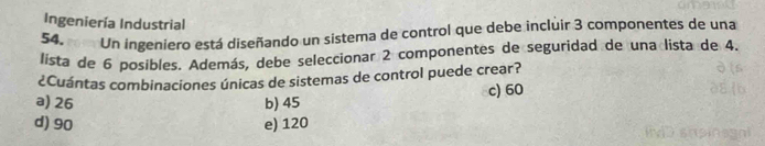 Ingeniería Industrial
54. m Un ingeniero está diseñando un sistema de control que debe incluir 3 componentes de una
lista de 6 posibles. Además, debe seleccionar 2 componentes de seguridad de una lista de 4.
¿Cuántas combinaciones únicas de sistemas de control puede crear?
a) 26 b) 45 c) 60
d) 90 e) 120