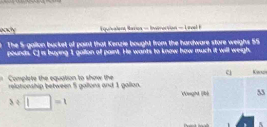 eady = quivalent Ratios = Instruction - eve 
The 5-gallon bucket of paint that Kenzie bought from the hardware store weighs 55
pounds. CJ is buying 1 gallon of paint. He wants to know how much it will weigh. 
Kenzi 
Complete the equation to show the 
relationship between 5 gallons and 1 gallon. 
Weight (ib) 55
3/ □ =1