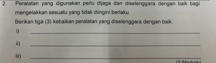 Peralatan yang digunakan perlu dijaga dan diselenggara dengan baik bagi 
mengelakkan sesuatu yang tidak diingini berlaku. 
Berikan tiga (3) kebaikan peralatan yang diselenggara dengan baik. 
i) 
_ 
ii) 
_ 
iii) 
_