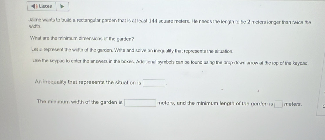 Listen 
Jaime wants to build a rectangular garden that is at least 144 square meters. He needs the length to be 2 meters longer than twice the 
width. 
What are the minimum dimensions of the garden? 
Let x represent the width of the garden. Write and solve an inequality that represents the situation. 
Use the keypad to enter the answers in the boxes. Additional symbols can be found using the drop-down arrow at the top of the keypad. 
An inequality that represents the situation is □ . 
The minimum width of the garden is □ meters, and the minimum length of the garden is □ meters. C