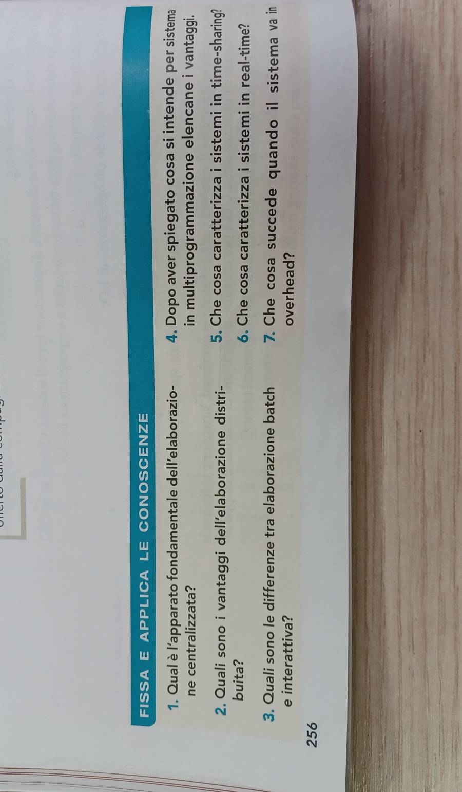 FISSA E APPLICA LE CONOSCENZE 
1. Qual è l’apparato fondamentale dell’elaborazio- 4. Dopo aver spiegato cosa si intende per sistema 
ne centralizzata? in multiprogrammazione elencane i vantaggi. 
2. Quali sono i vantaggi dell’elaborazione distri- 5. Che cosa caratterizza i sistemi in time-sharing? 
buita? 6. Che cosa caratterizza i sistemi in real-time? 
3. Quali sono le differenze tra elaborazione batch 7. Che cosa succede quando il sistema va in 
e interattiva? overhead?
256