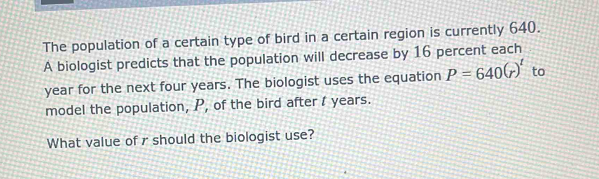 The population of a certain type of bird in a certain region is currently 640. 
A biologist predicts that the population will decrease by 16 percent each
year for the next four years. The biologist uses the equation P=640(r)^t to 
model the population, P, of the bird after t years. 
What value of r should the biologist use?