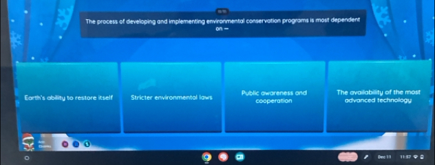 The process of developing and implementing environmental conservation programs is most dependent
on
Earth's ability to restore itself Stricter environmental laws Public awareness and cooperation The availability of the most
advanced technology
ec 1 !