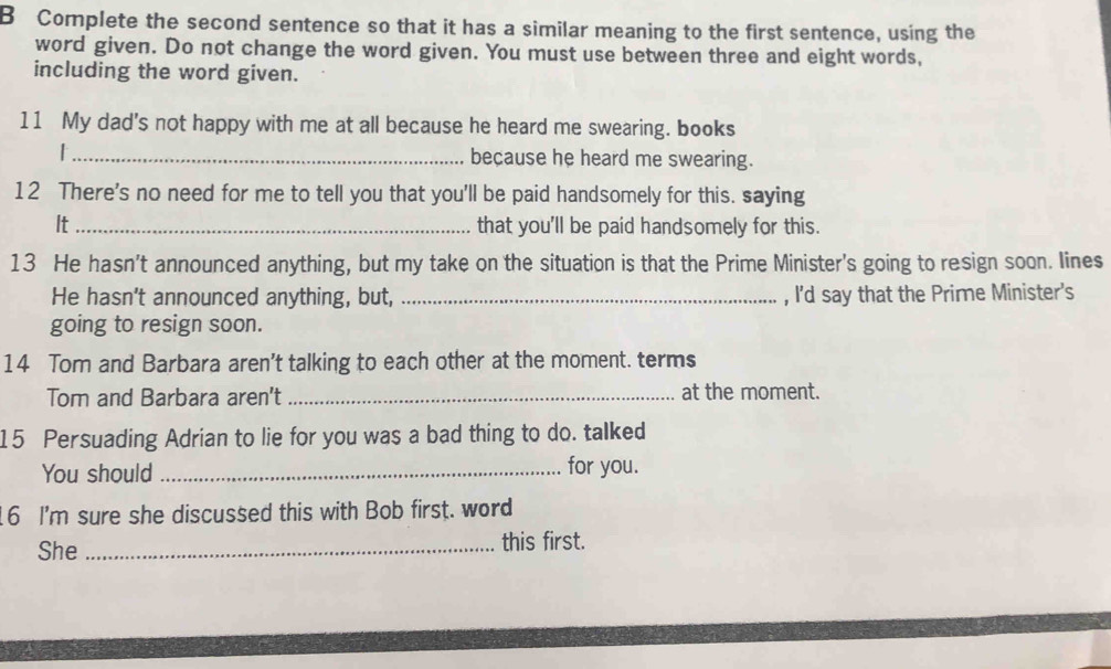 Complete the second sentence so that it has a similar meaning to the first sentence, using the 
word given. Do not change the word given. You must use between three and eight words, 
including the word given. 
11 My dad's not happy with me at all because he heard me swearing. books 
| _because he heard me swearing. 
12 There's no need for me to tell you that you'll be paid handsomely for this. saying 
It_ that you'll be paid handsomely for this. 
13 He hasn't announced anything, but my take on the situation is that the Prime Minister's going to resign soon. lines 
He hasn't announced anything, but, _, I'd say that the Prime Minister's 
going to resign soon. 
14 Tom and Barbara aren't talking to each other at the moment. terms 
Tom and Barbara aren't _at the moment. 
15 Persuading Adrian to lie for you was a bad thing to do. talked 
You should _for you. 
16 I'm sure she discussed this with Bob first. word 
She _this first.