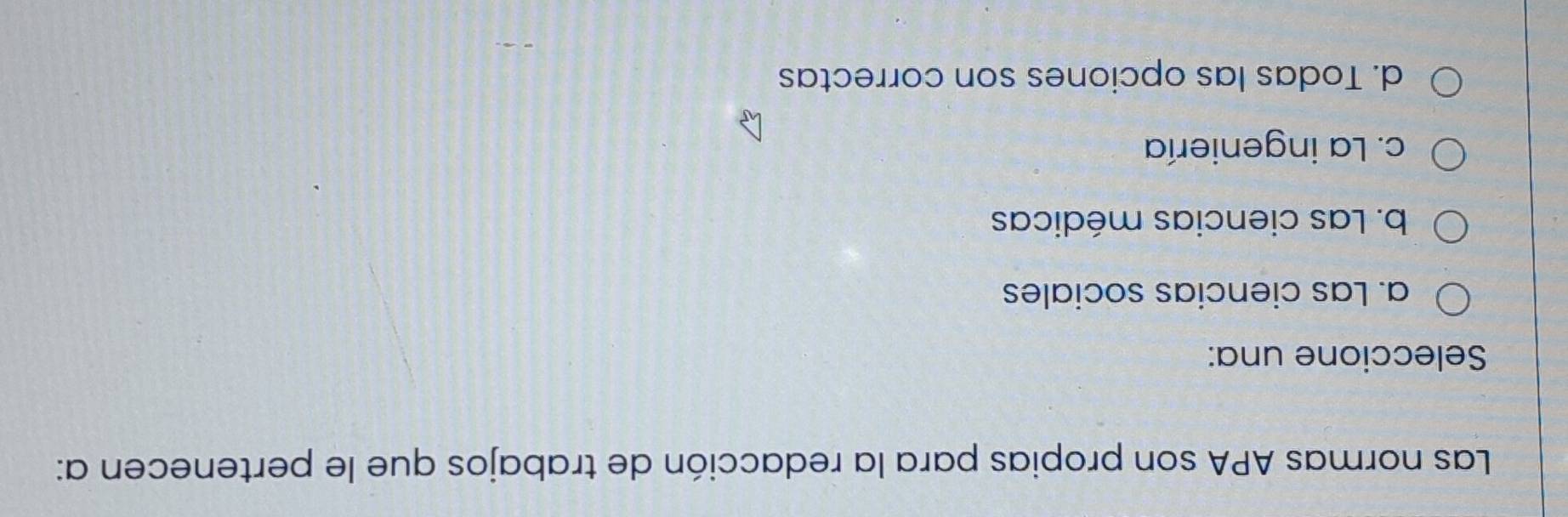 Las normas APA son propias para la redacción de trabajos que le pertenecen a:
Seleccione una:
a. Las ciencias sociales
b. Las ciencias médicas
c. La ingeniería
d. Todas las opciones son correctas