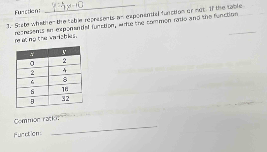 Function: 
3. State whether the table represents an exponential function or not. If the table 
represents an exponential function, write the common ratio and the function 
relating the variables. 
Common ratio. 
Function: 
_