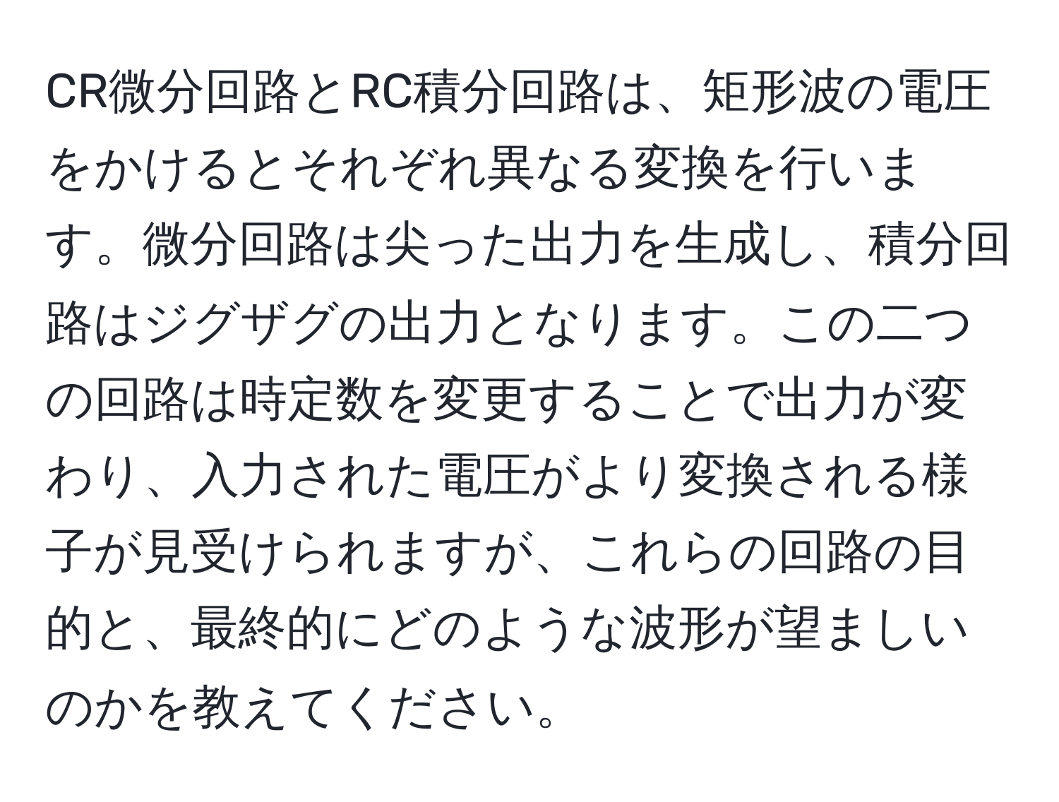 CR微分回路とRC積分回路は、矩形波の電圧をかけるとそれぞれ異なる変換を行います。微分回路は尖った出力を生成し、積分回路はジグザグの出力となります。この二つの回路は時定数を変更することで出力が変わり、入力された電圧がより変換される様子が見受けられますが、これらの回路の目的と、最終的にどのような波形が望ましいのかを教えてください。