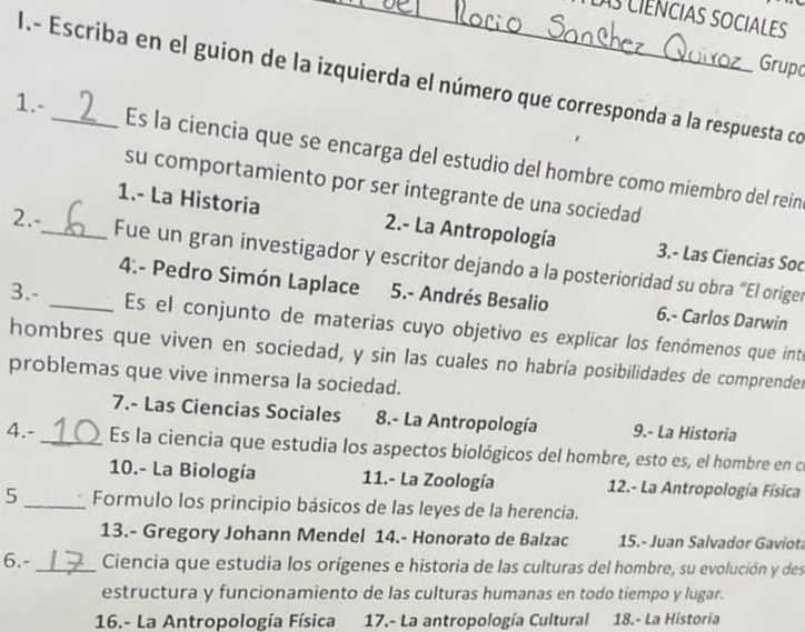 as ciênciaS SOCIALES
Grupo
I.- Escriba en el guion de la izquierda el número que corresponda a la respuesta co
1.-_ Es la ciencia que se encarga del estudio del hombre como miembro del rein
su comportamiento por ser integrante de una sociedad
1.- La Historia 2.- La Antropología 3.- Las Ciencias Soc
2.-_ Fue un gran investigador y escritor dejando a la posterioridad su obra “El origer
4.- Pedro Simón Laplace 5.- Andrés Besalio 6.- Carlos Darwin
3.- _Es el conjunto de materias cuyo objetivo es explicar los fenómenos que inte
hombres que viven en sociedad, y sin las cuales no habría posibilidades de comprender
problemas que vive inmersa la sociedad.
7.- Las Ciencias Sociales 8.- La Antropología 9.- La Historia
4.- _Es la ciencia que estudia los aspectos biológicos del hombre, esto es, el hombre en cí
10.- La Biología 11.- La Zoología 12.- La Antropología Física
5_ Formulo los principio básicos de las leyes de la herencia.
13.- Gregory Johann Mendel 14.- Honorato de Balzac 15.- Juan Salvador Gaviot
6.-_ Ciencia que estudia los orígenes e historia de las culturas del hombre, su evolución y des
estructura y funcionamiento de las culturas humanas en todo tiempo y lugar.
16.- La Antropología Física 17.- La antropología Cultural 18.- La Historia