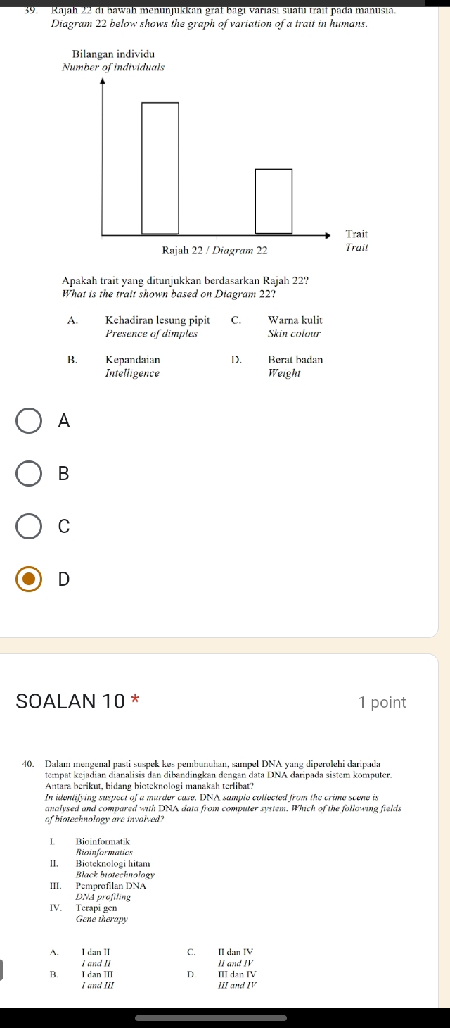 Rajah 22 di bawah menunjukkan graf bagi variası suatu trait pada manusia.
Diagram 22 below shows the graph of variation of a trait in humans.
Apakah trait yang ditunjukkan berdasarkan Rajah 22?
What is the trait shown based on Diagram 22?
A. Kehadiran lesung pipit C. Warna kulit
Presence of dimples Skin colour
B. Kepandaian D. Berat badan
Intelligence Weight
A
B
C
D
SOALAN 10 * 1 point
40. Dalam mengenal pasti suspek kes pembunuhan, sampel DNA yang diperolehi daripada
tempat kejadian dianalisis dan dibandingkan dengan data DNA daripada sistem komputer.
Antara berikut, bidang bioteknologi manakah terlibat?
In identifying suspect of a murder case, DNA sample collected from the crime scene is
analysed and compared with DNA data from computer system. Which of the following fields
of biotechnology are involved?
I. Bioinformatik
Bioinformatics
II. Bioteknologi hitam
Black biotechnology
III. Pemprofilan DNA
DNA profiling
IV. Terapi gen
Gene therapy
A. I dan II C. II dan IV
I and II II and IV
B. I dan III D. III dan IV
I and III III and IV