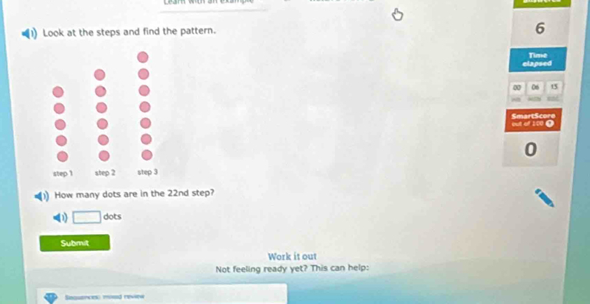 Look at the steps and find the pattern.
6
Time 
elapsed
06 15
SmartScore 
out of 100 0
0
How many dots are in the 22nd step? 
D dots 
Submit 
Work it out 
Not feeling ready yet? This can help: 
Singuancess mosd revew