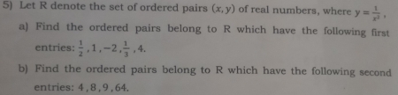 Let R denote the set of ordered pairs (x,y) of real numbers, where y= 1/x^2 , 
a) Find the ordered pairs belong to R which have the following first 
entries:  1/2 , 1, -2,  1/3 , 4. 
b) Find the ordered pairs belong to R which have the following second 
entries: 4 , 8 , 9, 64.